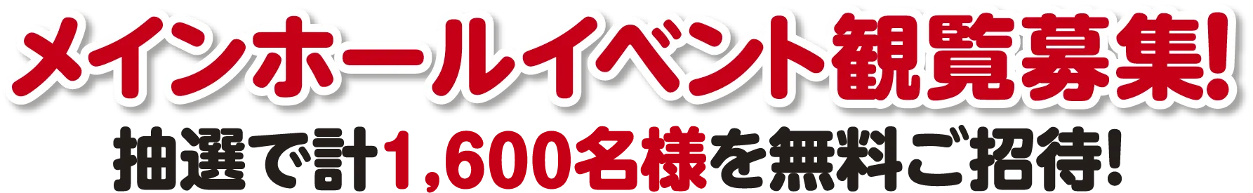 メインホールイベント観覧募集！ 抽選で計1,600名様を無料ご招待!